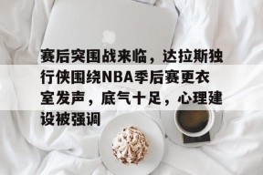 包含赛后突围战来临，达拉斯独行侠围绕NBA季后赛更衣室发声，底气十足，心理建设被强调的词条-九游体育下载